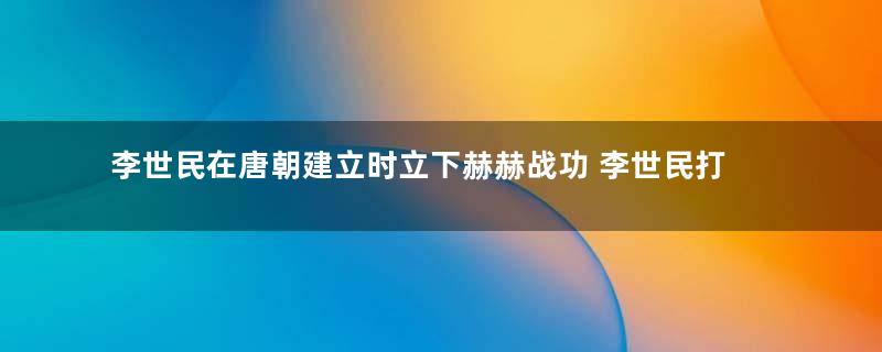 李世民在唐朝建立时立下赫赫战功 李世民打仗的水平有多高